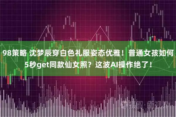 98策略 沈梦辰穿白色礼服姿态优雅！普通女孩如何5秒get同款仙女照？这波AI操作绝了！