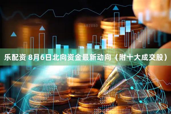 乐配资 8月6日北向资金最新动向（附十大成交股）