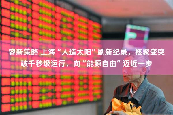 容新策略 上海“人造太阳”刷新纪录，核聚变突破千秒级运行，向“能源自由”迈近一步