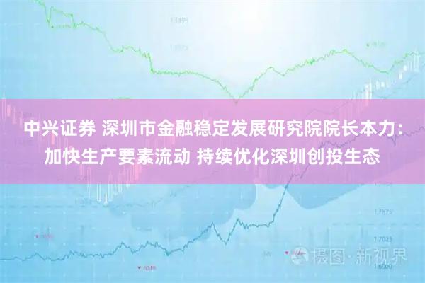 中兴证券 深圳市金融稳定发展研究院院长本力：加快生产要素流动 持续优化深圳创投生态