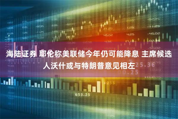 海陆证券 耶伦称美联储今年仍可能降息 主席候选人沃什或与特朗普意见相左