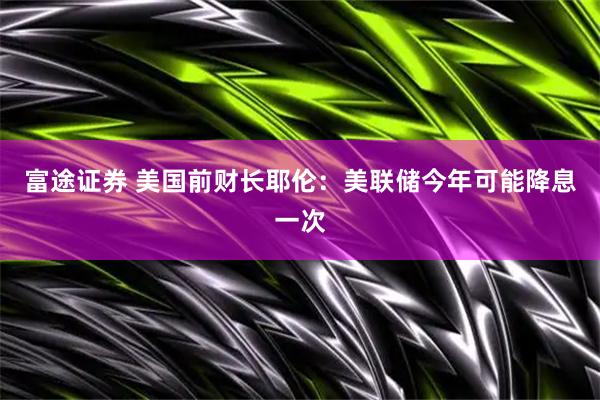 富途证券 美国前财长耶伦：美联储今年可能降息一次