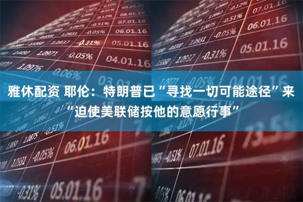 雅休配资 耶伦：特朗普已“寻找一切可能途径”来“迫使美联储按他的意愿行事”
