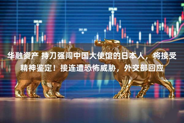 华融资产 持刀强闯中国大使馆的日本人，将接受精神鉴定！接连遭恐怖威胁，外交部回应