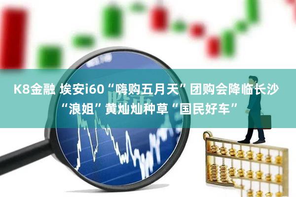 K8金融 埃安i60“嗨购五月天”团购会降临长沙 “浪姐”黄灿灿种草“国民好车”