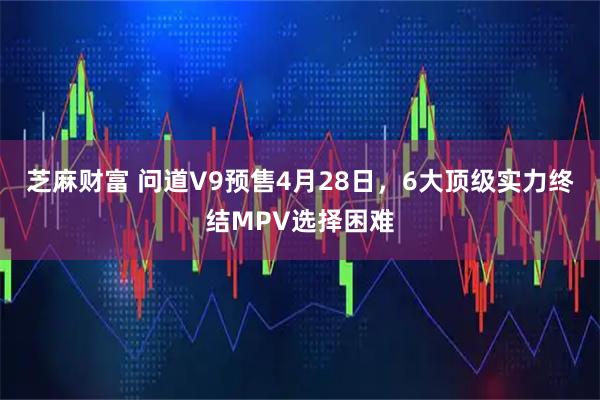 芝麻财富 问道V9预售4月28日，6大顶级实力终结MPV选择困难