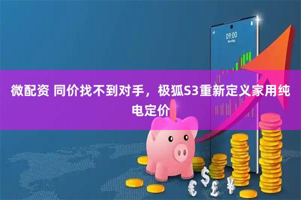微配资 同价找不到对手，极狐S3重新定义家用纯电定价