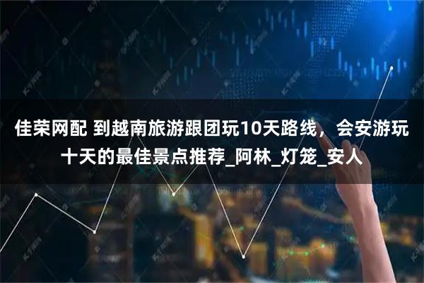 佳荣网配 到越南旅游跟团玩10天路线，会安游玩十天的最佳景点推荐_阿林_灯笼_安人