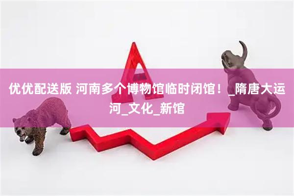 优优配送版 河南多个博物馆临时闭馆！_隋唐大运河_文化_新馆